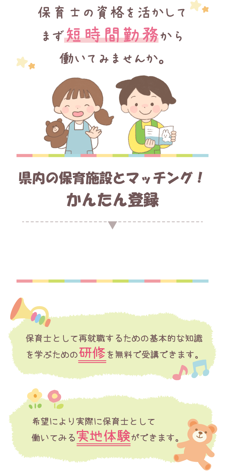 保育士の資格を活かしてまず短時間勤務から働いてみませんか。　圏内の保育施設とマッチング！かんたん登録　保育士として再就職するための基本的な知識を学ぶための研修を無料で受講できます。　希望により実際に保育士として働いてみる実地体験ができます。