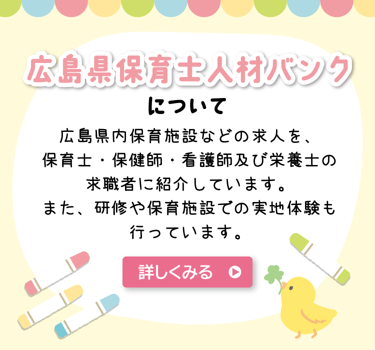 広島県保育士人材バンクについて　広島県内保育施設などの求人を、保育士・保健師・看護師及び栄養士の求職者に紹介しています。また、研修や保育施設での実地体験も行っています。