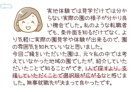実地体験では見学だけでは分からない実際の園の様子が分かり良い機会でした。私のような転職者でも、条件面を知るだけでなく、より気軽に実際の園見学や体験が出来るので、園の雰囲気を知れていいなと思いました。今回ご縁をいただいた園は、元々私の中では考えてなかった地域の園でしたが、紹介していただいたことで知ることができ、1人で探すより、支援していただくことで選択肢が広がるなと感じました。無事就職先が決まって良かったです。