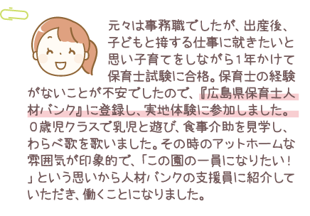 元々は事務職でしたが、出産後、子どもと接する仕事に就きたいと思い子育てをしながら1年かけて保育士試験に合格。保育士の経験がないことが不安でしたので、『広島県保育士人材バンク』に登録し、実地体験に参加しました。0歳児クラスで乳児と遊び、食事介助を見学し、わらべ歌を歌いました。その時のアットホームな雰囲気が印象的で、「この園の一員になりたい！」という思いから人材バンクの支援員に紹介していただき、働くことになりました。